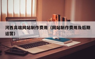 大同河西高端网站制作费用（网站制作费用及后期运营）