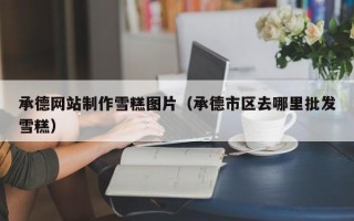 大同承德网站制作雪糕图片（承德市区去哪里批发雪糕）