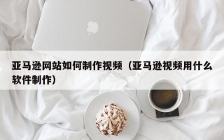 大同亚马逊网站如何制作视频（亚马逊视频用什么软件制作）